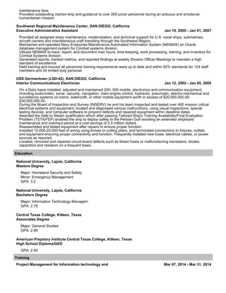 maintenance faze.
Provided outstanding mentor-ship and guidance to over 200 junior personnel during an arduous and emotional
humanitarian mission.
Southwest Regional Maintenance Center, SAN DIEGO, California
Executive Administrative Assistant Jan 10, 2005 - Jan 01, 2007
Provided all assigned ships maintenance, modernization, and technical support for U.S. naval ships, submarines,
aircraft carriers and miscellaneous craft transiting through the Southwest Region.
Maintained and operated Navy Enterprise Maintenance Automated Information System (NEMAIS) an Oracle
database management system for Combat systems division.
Utilized NEMAIS to track, report, and document man hours, time keeping, work processing, training, and inventory for
Combat Systems division.
Generated reports, tracked metrics, and reported findings at weekly Division Officer Meetings to maintain a high
standard of excellence.
Held training and insured all personnel training requirements were up to date and within 92% standards for 124 staff
members and 24 limited duty personel.
USS Germantown (LSD-42), SAN DIEGO, California
Interior Communications Electrician Jan 12, 2002 - Jan 05, 2005
On a Daily basis installed, adjusted and maintained 200- 500 mobile, electronics and communication equipment,
including audio/video, sonar, security, navigation, main engine control, hydraulic, pneumatic, electro-mechanical and
surveillance systems on trains, watercraft, or other mobile equipment worth in excess of $20,000,000.00-
$30,000,000.00.
During the Board of Inspection and Survey (INSERV) he and his team inspected and tested over 400 mission critical
electrical systems and equipment; located and diagnosed various malfunctions, using visual inspections, special
testing devices, and computer software to pinpoint defects and repaired equipment within deadline dates.
Awarded the Safe to Steam qualification which after passing Tailored Ship's Training Availability/Final Evaluation
Problem (TSTA/FEP) enabled the ship to deploy safely to the Persian Gulf avoiding an extended shipboard
maintenance and overhaul period at a cost savings of 2.5 million dollars
Reassembled and tested equipment after repairs to ensure proper function.
Installed 10,000-20,000 feet of wiring using knives or cutting pliers, and terminated connections to fixtures, outlets,
and equipment ensuring proper connectivity and function. Frequently installed new fuses, electrical cables, or power
sources as required.
Located, removed and repaired circuit-board defects such as blown fuses or malfunctioning transistors, diodes,
capacitors and resistors on a frequent basis.
Education
National University, Lajola, California
Masters Degree
Major: Homeland Security and Safety
Minor: Emergency Management
GPA: 3.2
National University, Lajola, California
Bachelors Degree
Major: Information Technology Managem
GPA: 2.79
Central Texas College, Killeen, Texas
Associates Degree
Major: General Studies
GPA: 2.89
American Prepitory Institute Central Texas College, Killeen, Texas
High School Diploma/GED
GPA: 2.85
Training
Project Management for Information technology and Mar 07, 2014 - Mar 31, 2014
 