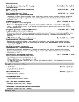 Villinova University
Masters Certificate in Mastering of IS Security Feb 13, 2014 - Mar 02, 2014
Villinova University
Masters Certificate in Essentials of IS Security Jan 09, 2014 - Feb 12, 2014
Villinova University
Main Propulsion Machinery Consol Apr 06, 2001 - Jul 11, 2001
Navy Service School Command Great Lakes
Cut materials according to specifications or needs, confer with customers or users to assess problems, reassemble
equipment after repair, adjust equipment to ensure optimal performance, test electrical circuits or components,
repair electronics.
SGSI/WOLS Maintenance Sep 07, 1995 - Nov 08, 1995
Naval Air Base Point Loma San Diego Ca.
Maintenance of the flight deck landing aid systems and the Stabilized Glide Slope Indicator/ Wave Off Lighting
System. Including Hydraulic system, pump, cabling, circuit board, gyrocompass interface, anemometer interface,
and communications suit
Information, Training and Intertainment Maintenanc Jan 12, 1994 - Apr 12, 1995
Navy Service School Command Great Lakes
Maintenance and operation of a shipboard closed circuit television studio. Repair and trouble shooting VCR's, studio
camera's, video monitors, televisions, switchers, audio/video compressors, multiplexors, modulators and signal
processors.
AN/WSN-5 Stabalized Gyrocompass Maintenance Sep 06, 1994 - Nov 15, 1994
Navy Service School Command Great Lakes
Maintenance and operation of the AN/WSN 5 down to the component level. Trouble shooting using schematic
diagrams and Maintenance manuals as well as computer assisted codes. Replacement of modules and circuit
boards using the MAMs kit.
AN/WSN-2 Gyrocompas maintenance May 20, 1992 - Jul 15, 1992
Navy Service School Command Great Lakes
Maintenance and operation of the AN/WSN 2 down to the component level. Trouble shooting using schematic
diagrams and Maintenance manuals as well as computer assisted codes. Replacement of modules and circuit
boards using the MAMs kit.
Basic Electronics and Electrical Maintenance Dec 12, 1991 - May 16, 1992
Interior Communications Electrician C School
Engineering Common Core Great Lakes, IL 19 days
Engineering Electrical Core Great Lakes, IL 81 days
CPR, electrical math, basic schematics, AC/DC circuits, solid state characteristics, logic systems Group instruction
IC A School, 36 days
Occupational License or Certification
A+ Certification Expires: Aug 15, 2017
Comptia, San Diego, California
Network + Certification Expires: Aug 15, 2017
Comptia, San Diego, California
Security + Certification
Comptia, Camp Pendleton, California
Audio Video repair Journeyman License
Department of Labor, San Diego, California
Computer and Peripheral Operator Journeyman License
Department of Labor, San Diego, California
Computer Skills
 