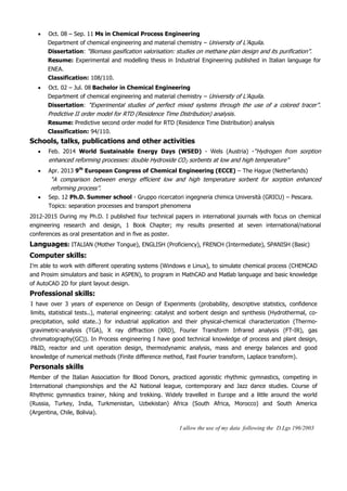  Oct. 08 – Sep. 11 Ms in Chemical Process Engineering
Department of chemical engineering and material chemistry – University of L’Aquila.
Dissertation: “Biomass gasification valorisation: studies on methane plan design and its purification”.
Resume: Experimental and modelling thesis in Industrial Engineering published in Italian language for
ENEA.
Classification: 108/110.
 Oct. 02 – Jul. 08 Bachelor in Chemical Engineering
Department of chemical engineering and material chemistry – University of L’Aquila.
Dissertation: “Experimental studies of perfect mixed systems through the use of a colored tracer”.
Predictive II order model for RTD (Residence Time Distribution) analysis.
Resume: Predictive second order model for RTD (Residence Time Distribution) analysis
Classification: 94/110.
Schools, talks, publications and other activities
 Feb. 2014 World Sustainable Energy Days (WSED) - Wels (Austria) -“Hydrogen from sorption
enhanced reforming processes: double Hydroxide CO2 sorbents at low and high temperature”
 Apr. 2013 9th
European Congress of Chemical Engineering (ECCE) – The Hague (Netherlands)
“A comparison between energy efficient low and high temperature sorbent for sorption enhanced
reforming process”.
 Sep. 12 Ph.D. Summer school - Gruppo ricercatori ingegneria chimica Università (GRICU) – Pescara.
Topics: separation processes and transport phenomena
2012-2015 During my Ph.D. I published four technical papers in international journals with focus on chemical
engineering research and design, 1 Book Chapter; my results presented at seven international/national
conferences as oral presentation and in five as poster.
Languages: ITALIAN (Mother Tongue), ENGLISH (Proficiency), FRENCH (Intermediate), SPANISH (Basic)
Computer skills:
I’m able to work with different operating systems (Windows e Linux), to simulate chemical process (CHEMCAD
and Prosim simulators and basic in ASPEN), to program in MathCAD and Matlab language and basic knowledge
of AutoCAD 2D for plant layout design.
Professional skills:
I have over 3 years of experience on Design of Experiments (probability, descriptive statistics, confidence
limits, statistical tests..), material engineering: catalyst and sorbent design and synthesis (Hydrothermal, co-
precipitation, solid state..) for industrial application and their physical-chemical characterization (Thermo-
gravimetric-analysis (TGA), X ray diffraction (XRD), Fourier Transform Infrared analysis (FT-IR), gas
chromatography(GC)). In Process engineering I have good technical knowledge of process and plant design,
P&ID, reactor and unit operation design, thermodynamic analysis, mass and energy balances and good
knowledge of numerical methods (Finite difference method, Fast Fourier transform, Laplace transform).
Personals skills
Member of the Italian Association for Blood Donors, practiced agonistic rhythmic gymnastics, competing in
International championships and the A2 National league, contemporary and Jazz dance studies. Course of
Rhythmic gymnastics trainer, hiking and trekking. Widely travelled in Europe and a little around the world
(Russia, Turkey, India, Turkmenistan, Uzbekistan) Africa (South Africa, Morocco) and South America
(Argentina, Chile, Bolivia).
I allow the use of my data following the D.Lgs 196/2003
 