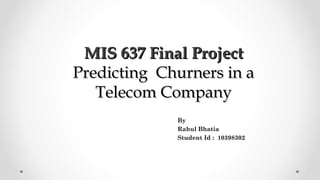 MIS 637 Final ProjectMIS 637 Final Project
Predicting Churners in aPredicting Churners in a
Telecom CompanyTelecom Company
By
Rahul Bhatia
Student Id : 10398302
 