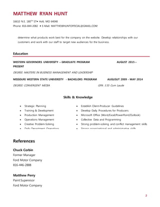 MATTHEW RYAN HUNT
16610 N.E. 180TH
ST Holt, MO 64048
Phone: 816-844-2082  E-Mail: MATTHEWHUNTOFFICIAL@GMAIL.COM
2
determine what products work best for the company on the website. Develop relationships with our
customers and work with our staff to target new audiences for the business.
Education
WESTERN GOVERNORS UNIVERSITY – GRADUATE PROGRAM AUGUST 2015 –
PRESENT
DEGREE: MASTERS IN BUSINESS MANAGEMENT AND LEADERSHIP
MISSOURI WESTERN STATE UNIVERISTY - BACHELORS PROGRAM AUGUSUT 2009 - MAY 2014
DEGREE: CONVERGENT MEDIA GPA: 3.55 Cum Laude
References
Chuck Corbin
Former Manager
Ford Motor Company
816-446-2888
Matthew Perry
Paint Supervisor
Ford Motor Company
 Strategic Planning
 Training & Development
 Production Management
 Operations Management
 Creative Problem-Solving
 Daily Department Operations
 Staff Development
 Establish Client-Producer Guidelines
 Develop Daily Procedures for Producers
 Microsoft Office (Word/Excel/PowerPoint/Outlook)
 Collective Data and Programming
 Strong problem-solving and conflict management skills
 Strong organizational and administrative skills
Skills & Knowledge
 