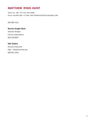 MATTHEW RYAN HUNT
16610 N.E. 180TH
ST Holt, MO 64048
Phone: 816-844-2082  E-Mail: MATTHEWHUNTOFFICIAL@GMAIL.COM
3
816-809-3111
Ronnie Knight-Beck
Solution Analyst
Cerner Corporations
816-678-8647
Niki Dalton
Account Executive
KQ2 – StJoeChannel.com
660-641-2432
 