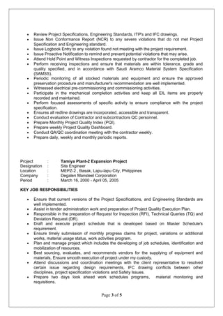 • Review Project Specifications, Engineering Standards, ITP's and IFC drawings.
• Issue Non Conformance Report (NCR) to any severe violations that do not met Project
Specification and Engineering standard.
• Issue Logbook Entry to any violation found not meeting with the project requirement.
• Issue Proactive Notification to remind and prevent potential violations that may arise.
• Attend Hold Point and Witness Inspections requested by contractor for the completed job.
• Perform receiving inspections and ensure that materials are within tolerance, grade and
quality specified, and in accordance with Saudi Aramco Material System Specification
(SAMSS).
• Periodic monitoring of all stocked materials and equipment and ensure the approved
preservation procedure and manufacturer's recommendation are well implemented.
• Witnessed electrical pre-commissioning and commissioning activities.
• Participate in the mechanical completion activities and keep all EIL items are properly
recorded and maintained.
• Perform focused assessments of specific activity to ensure compliance with the project
specification.
• Ensures all redline drawings are incorporated, accessible and transparent.
• Conduct evaluation of Contractor and subcontractors QC personnel.
• Prepare Monthly Project Quality Index (PQI).
• Prepare weekly Project Quality Dashboard.
• Conduct QA/QC coordination meeting with the contractor weekly.
• Prepare daily, weekly and monthly periodic reports.
Project : Tamiya Plant-2 Expansion Project
Designation : Site Engineer
Location : MEPZ-2 , Basak, Lapu-lapu City, Philippines
Company : Degalen Mansteel Corporation
Period : March 16, 2000 - April 05, 2005
KEY JOB RESPONSIBILITIES
• Ensure that current versions of the Project Specifications, and Engineering Standards are
well implemented.
• Assist in tender administration work and preparation of Project Quality Execution Plan.
• Responsible in the preparation of Request for Inspection (RFI), Technical Queries (TQ) and
Deviation Request (DR).
• Draft and execute project schedule that is developed based on Master Schedule's
requirement.
• Ensure timely submission of monthly progress claims for project, variations or additional
works, material usage status, work activities program.
• Plan and manage project which includes the developing of job schedules, identification and
mobilization of resources.
• Best sourcing, evaluates, and recommends vendors for the supplying of equipment and
materials, Ensure smooth execution of project under my custody.
• Attend discussions and coordination meetings with the client representative to resolved
certain issue regarding design requirements, IFC drawing conflicts between other
disciplines, project specification violations and Safety Issues.
• Prepare two days look ahead work schedules programs, material monitoring and
requisitions.
Page 3 of 5
 