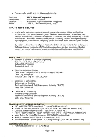 • Prepare daily, weekly and monthly periodic reports.
Company : EMCO Plywood Corporation
Designation : Maintenance Foreman
Location : Magallanes, Agusan Del Norte, Philippines
Period : June 24, 1995 - December 28, 1999
KEY JOB RESPONSIBILITIES
• In-charge for operation, maintenance and repair works on plant utilities and facilities
equipment such as steam generating units (boilers), water softeners, carbon beds, de-
ionizers. Centralized compressed air system for production use and pneumatically operated
machineries. Centralized domestic water pumps, conveying system, building emergency
lighting system, fire alarm and firefighting system and waste water treatment plant facilities.
• Operation and maintenance of plant electrical substation & power distribution switchyards.
Safeguarding and monitoring of MV switchgears and logs for daily operations. Conduct
monthly preventive maintenance checking on all electrical facilities and machineries.
EDUCATION
• Bachelor of Science in Electrical Engineering
Saint Joseph Institute of Technology
Butuan City, Philippines
Graduated - April 1995
• Electrical Upgrading Course
Cebu State College of Science and Technology (CSCSAT)
Cebu City, Philippines
Inclusive Date: Aug. 21 - Sept. 26, 2000
• Certificate of Competency
Building Wiring Electricity
Technical Education & Skill Development Authority (TESDA)
Cebu City, Philippines
• Certificate of Competency
Industrial Wiring Electricity
Technical Education & Skill Development Authority (TESDA)
Cebu City, Philippines
TRAINING CERTIFICATES & SEMINARS
• ISO 9001:2008 QMS Internal Audit Course - (SGS International)
• Power Factor Correction & Sizing of Capacitor Bank - (IIEE WRCSA Jeddah, KSA)
• Design & Installation of Generator – (IIEE WRCSA Jeddah KSA)
• Power Factor Correction Through Harmonic Filter & VFD – (IIEE WRCSA Jeddah KSA)
• Motor Drives Service & Maintenance – (IIEE WRCSA Jeddah KSA)
• Voltage Drop Calculation – (IIEE WRCSA Jeddah KSA)
• Instrumentation & Control System / PLC Programming – (IIEE WRCSA Jeddah KSA)
WORK REFERENCES
• National Electrical Code NFPA 70 (NEC)
Page 4 of 5
 