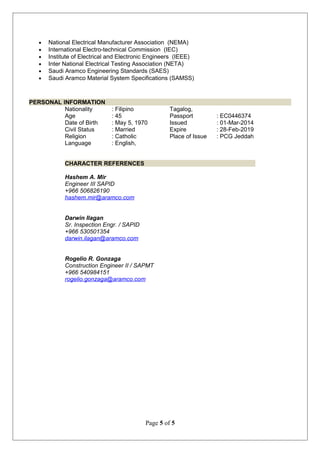 • National Electrical Manufacturer Association (NEMA)
• International Electro-technical Commission (IEC)
• Institute of Electrical and Electronic Engineers (IEEE)
• Inter National Electrical Testing Association (NETA)
• Saudi Aramco Engineering Standards (SAES)
• Saudi Aramco Material System Specifications (SAMSS)
PERSONAL INFORMATION
Nationality : Filipino
Age : 45
Date of Birth : May 5, 1970
Civil Status : Married
Religion : Catholic
Language : English,
Tagalog,
Passport : EC0446374
Issued : 01-Mar-2014
Expire : 28-Feb-2019
Place of Issue : PCG Jeddah
CHARACTER REFERENCES
Hashem A. Mir
Engineer III SAPID
+966 506826190
hashem.mir@aramco.com
Darwin Ilagan
Sr. Inspection Engr. / SAPID
+966 530501354
darwin.ilagan@aramco.com
Rogelio R. Gonzaga
Construction Engineer II / SAPMT
+966 540984151
rogelio.gonzaga@aramco.com
Page 5 of 5
 