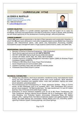 CURRICULUM VITAE
ULYSSES N. BUSTILLO
Site Electrical Engineer
QA/QC Inspection Engineer (PID)
M | +966-501470337
E | yulbustillo@yahoo.com
CAREER OBJECTIVE
To gain a tough position in a growth oriented organization that will support me to apply my
knowledge, technique and experienced in the field of construction in local or abroad, while providing
me with ample opportunity for the development of existing strength, skills and potentials.
CAREER SUMMARY
Twenty (20) years overall experienced in the field of Plant operations and construction industries, in
which nine (9) years were attributed in multi-million budgeted projects across Middle East. Extensive
exposure with Petrochemical plants, LNG plants and Hydrocarbon Processing Facilities.
Accomplished project management team in huge projects of Saudi Aramco, Sabic, and Qatar Gas.
PROFESSIONAL QUALIFICATIONS
• Bachelor of Science in Electrical Engineering - 1994 (Graduated)
• Saudi Aramco approved personnel with SAP # 70012745
• ISO 9001:2008 QMS Internal Audit Course (SGS International)
• Familiar with SAES, SATIP, NEC, IEC, IEEE, NETA & NEMA.
• Proficient exposure in Quality Management Information System (QMIS) & Windows Project
Completion System (WINPCS).
• Proficient in MS Office-Word, Excel, Power Point & Outlook.
• Good interpersonal and communication skills.
• Capable of handling major roles and ability to motivate people.
• Possessed Saudi Arabia Driver's License.
TECHNICAL CAPABILITIES
• Voltage drop calculations, short circuit calculation, transformer sizing, main distribution board
sizing and load calculation, distribution panels short circuit protection, MCB selections,
power factor corrections and capacitor banks, motor load calculation, lighting and power
circuit calculation, grounding system.
• Pre-commissioning and Commissioning of Power distribution facilities , Relay & Control
panels, 34.5KV Switchgear (GIS & Air insulated), MCC, 15KV Switchgears SF6 (vacuum
and air circuit breakers), Oil filled transformers, Dry type transformers, LV and HV motors
Solo Run Test, Hi-Pot test of HV & MV Power Cables,
• Supervision of various electrical installation such as HV & MV Power Transformers, Dry
Type Transformer, Busduct, Neutral Ground Resistor, MV & LV Switchgears, MCC, RTCC,
Load Shedding, Line Protection System, Annunciator, Interposing Relay, DC Battery
Charger, UPS, Lighting Panel, Fire Alarm & Detection System and Lighting System, Cable
Pulling, MV Cable Splicing and Termination, Electric Motors and LCS, Grounding system,
Lightning Protection System, Building lightings, and Street lightings.
Page 1 of 5
 