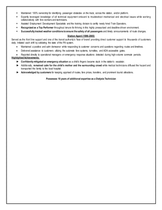  Maintained 100% ownership for identifying passenger obstacles on the track, across the station, and/or platform.
 Expertly leveraged knowledge of all technical equipment onboard to troubleshoot mechanical and electrical issues while working
collaboratively with fore workers and technicians.
 Assisted Employment Development Specialists and the training division to certify newly hired Train Operators.
 Recognized as a Top Performer throughout tenure for thriving in this highly pressurized and deadline-driven environment.
 Successfully tracked weather conditions to ensure the safety of all passengers and timely announcements of route changes.
Station Agent (1996-2005)
Served as the front line support and one of the transit authority’s ‘face of brand’ providing direct customer support to thousands of customers
daily. Initiated each shift by validating the state of the PA system.
 Maintained a positive and calm demeanor while responding to customer concerns and questions regarding routes and timelines.
 Delivered assistance to customers utilizing the automate fare systems, turnstiles, and ADA-accessible gates.
 Reported directly to operational managers on emergency response situations detected during high-volume commute periods.
Highlighted Achievements:
► Confidently mitigated an emergency situation as a child’s fingers became stuck in the station’s escalator.
► Additionally, remained calm for the child’s mother and the surrounding crowd while medical technicians diffused the hazard and
transported the family to the local hospital.
► Acknowledged by customers for keeping apprised of routes, fare prices, transfers, and prominent tourist attractions.
Possesses 10 years of additional expertise as a Dialysis Technician
 