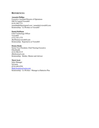 REFERENCES:
Amanda Phillips
Executive Assistant/Director of Operations
DSCN Capital/Viewabill
(614) 560-7731
amandatphillips@gmail.com / amanda@viewabill.com
Relationship: Co-Worker at Viewabill
Daniel Hoffman
Chief Technology Officer
Viewabill
(312) 343-1775
dhoffman@viewabill.com
Relationship: Reported to at Viewabill
Donna Hanly
Senior Vice President, Chief Nursing Executive
OhioHealth
(614) 906-0119
dlhohio@aol.com
Relationship: Mother, Mentor and Advisor
Mark Scott
Sales Manager
Sylvania
(614) 648-4394
Mark.Scott@sylvania.com
Relationship: Co-Worker / Manager at Batteries Plus
 
