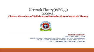 Network Theory(19EC33)
2020-21
Class-1: Overview of Syllabus and Introduction to Network Theory
MOHANKUMAR V.
ASSISTANT PROFESSOR
D E P A R T M E N T O F E L E C T R O N I C S A N D C O M M U N I C A T I O N E N G I N E E R I N G
D R . A M B E D K A R I N S T I T U T E O F T E C H N O L O G Y , B E N G A L U R U - 5 6
E - M A I L : V M O H A N K U M A R . E C @ D R A I T . E D U . I N
 