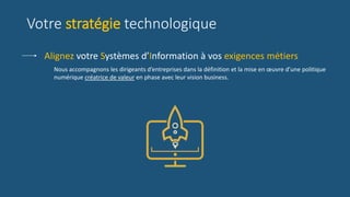 Votre stratégie technologique
Nous accompagnons les dirigeants d’entreprises dans la définition et la mise en œuvre d’une politique
numérique créatrice de valeur en phase avec leur vision business.
Alignez votre Systèmes d’Information à vos exigences métiers
 