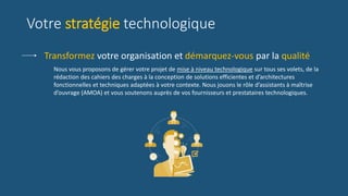Nous vous proposons de gérer votre projet de mise à niveau technologique sur tous ses volets, de la
rédaction des cahiers des charges à la conception de solutions efficientes et d’architectures
fonctionnelles et techniques adaptées à votre contexte. Nous jouons le rôle d’assistants à maîtrise
d’ouvrage (AMOA) et vous soutenons auprès de vos fournisseurs et prestataires technologiques.
Transformez votre organisation et démarquez-vous par la qualité
Votre stratégie technologique
 