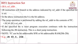 8051 Instruction Set
• JB b, rel_addr
• JB instruction will branch to the address indicated by rel_addr if the specified bit
is set.
• In the above instruction the b is the bit address.
• The jump operation is performed by adding the rel_addr to the contents of PC.
• (PC) (PC)+rel_addr
• If the specified bit is reset program execution continues with the instruction
following the JB instruction. This is a short jump instruction.
• NOTE: “b” can be bit addressable SFR or bit addressable RAM(20h-2fh)
• E.g.: JB P2.0, 20H
111
7/25/2022 18EC46
 