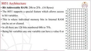 8051 Architecture
• Bit Addressable RAM: 20h to 2Fh . (16 Bytes)
• The 8051 supports a special feature which allows access
to bit variables.
• This is where individual memory bits in Internal RAM
can be set or cleared.
• In all there are 128 bits numbered 00h to 7Fh.
• Being bit variables any one variable can have a value 0 or
1.
89
7/25/2022 18EC46
 