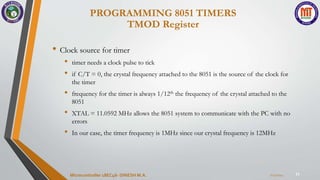 11
• Clock source for timer
• timer needs a clock pulse to tick
• if C/T = 0, the crystal frequency attached to the 8051 is the source of the clock for
the timer
• frequency for the timer is always 1/12th the frequency of the crystal attached to the
8051
• XTAL = 11.0592 MHz allows the 8051 system to communicate with the PC with no
errors
• In our case, the timer frequency is 1MHz since our crystal frequency is 12MHz
PROGRAMMING 8051 TIMERS
TMOD Register
7/23/2024
Microcontroller 18EC46- DINESH M.A.
 