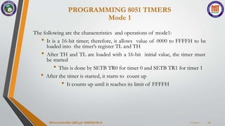 7/23/2024
Microcontroller 18EC46- DINESH M.A. 14
The following are the characteristics and operations of mode1:
• It is a 16-bit timer; therefore, it allows value of 0000 to FFFFH to be
loaded into the timer’s register TL and TH
• After TH and TL are loaded with a 16-bit initial value, the timer must
be started
• This is done by SETB TR0 for timer 0 and SETB TR1 for timer 1
• After the timer is started, it starts to count up
• It counts up until it reaches its limit of FFFFH
PROGRAMMING 8051 TIMERS
Mode 1
 