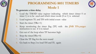 PROGRAMMING 8051 TIMERS
Mode 1
7/23/2024
Microcontroller 18EC46- DINESH M.A. 16
To generate a time delay
1. Load the TMOD value register indicating which timer (timer 0 or
timer 1) is to be used and which timer mode (0 or 1) is selected
2. Load registers TL and TH with initial count value
3. Start the timer (TRx=1)
4. Keep monitoring the timer flag (TF) with the JNB TFx,target
instruction to see if it is raised
5. Get out of the loop when TF becomes high
6. Stop the timer(TRx=0)
7. Clear the TF flag for the next round
8. Go back to Step 2 to load TH and TL again
 
