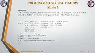 PROGRAMMING 8051 TIMERS
Mode 1
7/23/2024
Microcontroller 18EC46- DINESH M.A. 17
Example 9-4
In the following program, we create a square wave of 50% duty cycle (with equal portions high
and low) on the P1.5 bit. Timer 0 is used to generate the time delay. Analyze the program
MOV TMOD,#01 ;Timer 0, mode 1(16-bit mode)
HERE: MOV TL0,#0F2H ;TL0=F2H, the low byte
MOV TH0,#0FFH ;TH0=FFH, the high byte
CPL P1.5 ;toggle P1.5
ACALL DELAY
SJMP HERE
In the above program notice the following step.
1. TMOD is loaded.
2. FFF2H is loaded into TH0-TL0.
3. P1.5 is toggled for the high and low portions of the pulse.
…
 