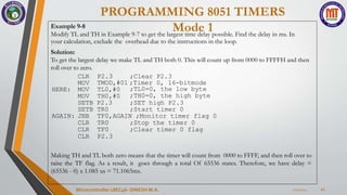 PROGRAMMING 8051 TIMERS
Mode 1
7/23/2024
Microcontroller 18EC46- DINESH M.A. 22
Example 9-8
Modify TL and TH in Example 9-7 to get the largest time delay possible. Find the delay in ms. In
your calculation, exclude the overhead due to the instructions in the loop.
Solution:
To get the largest delay we make TL and TH both 0. This will count up from 0000 to FFFFH and then
roll over to zero.
TMOD,#01 ;Timer 0, 16-bitmode
HERE:
CLR P2.3 ;Clear P2.3
MOV
MOV TL0,#0
MOV TH0,#0
SETB P2.3
;TL0=0, the low byte
;TH0=0, the high byte
;SET high P2.3
SETB TR0 ;Start timer 0
AGAIN: JNB TF0,AGAIN ;Monitor timer flag 0
CLR TR0 ;Stop the timer 0
CLR TF0 ;Clear timer 0 flag
CLR P2.3
Making TH and TL both zero means that the timer will count from 0000 to FFFF, and then roll over to
raise the TF flag. As a result, it goes through a total Of 65536 states. Therefore, we have delay =
(65536 - 0) x 1.085 us = 71.1065ms.
 