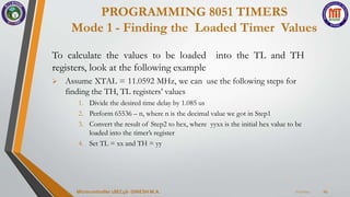 PROGRAMMING 8051 TIMERS
Mode 1 - Finding the Loaded Timer Values
7/23/2024
Microcontroller 18EC46- DINESH M.A. 24
To calculate the values to be loaded into the TL and TH
registers, look at the following example
 Assume XTAL = 11.0592 MHz, we can use the following steps for
finding the TH, TL registers’ values
1. Divide the desired time delay by 1.085 us
2. Perform 65536 – n, where n is the decimal value we got in Step1
3. Convert the result of Step2 to hex, where yyxx is the initial hex value to be
loaded into the timer’s register
4. Set TL = xx and TH = yy
 