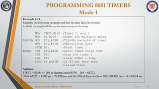 PROGRAMMING 8051 TIMERS
Mode 1
7/23/2024
Microcontroller 18EC46- DINESH M.A. 28
Example 9-13
Examine the following program and find the time delay in seconds.
Exclude the overhead due to the instructions in the loop.
MOV TMOD,#10H ;Timer 1, mod 1
MOV R3,#200 ;cnter for multiple delay
AGAIN: MOV TL1,#08H ;TL1=08,low byte of timer
MOV TH1,#01H ;TH1=01,high byte
SETB TR1 ;Start timer 1
BACK: JNB TF1,BACK ;until timer rolls over
CLR TR1 ;Stop the timer 1
CLR TF1 ;clear Timer 1 flag
DJNZ R3,AGAIN ;if R3 not zero then
;reload timer
Solution:
TH-TL = 0108H = 264 in decimal and 65536 – 264 = 65272.
Now 65272  1.085 s = 70.820 ms, and for 200 of them we have 200 70.820 ms = 14.164024 sec.
 