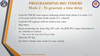 PROGRAMMING 8051 TIMERS
Mode 2 - To generate a time delay
7/23/2024
Microcontroller 18EC46- DINESH M.A. 31
1. Load the TMOD value register indicating which timer (timer 0 or timer 1) is
to be used, and the timer mode (mode 2) is selected
2. Load the TH registers with the initial count value
3. Start timer
4. Keep monitoring the timer flag (TF) with the JNB TFx, target instruction to
see whether it is raised
• Get out of the loop when TF goes high
5. Clear the TF flag
6. Go back to Step4, since mode 2 is auto- reload
 