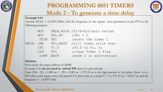 PROGRAMMING 8051 TIMERS
Mode 2 - To generate a time delay
7/23/2024
Microcontroller 18EC46- DINESH M.A. 32
Example 9-14
Assume XTAL = 11.0592 MHz, find the frequency of the square wave generated on pin P1.0 in the
following program
MOV
MOV
TMOD,#20H
TH1,#5
;T1/8-bit/auto reload
;TH1 = 5
SETB TR1 ;start the timer 1
BACK: JNB TF1,BACK ;till timer rolls over
CPL P1.0 ;P1.0 to hi, lo
CLR TF1 ;clear Timer 1 flag
SJMP BACK ;mode 2 is auto-reload
Solution:
First notice the target address of SJMP.
In mode 2 we do not need to reload TH since it is auto-reload.
Now (256 - 05) x 1.085 us = 251 x 1.085 us = 272.33 us is the high portion of the pulse. Since it is a
50% duty cycle square wave, the period T is twice that; as a result T = 2 x 272.33 us = 544.67 us and the
frequency = 1.83597 kHz
 