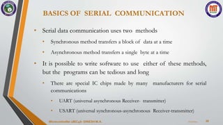 BASICS OF SERIAL COMMUNICATION
38
• Serial data communication uses two methods
• Synchronous method transfers a block of data at a time
• Asynchronous method transfers a single byte at a time
• It is possible to write software to use either of these methods,
but the programs can be tedious and long
• There are special IC chips made by many manufacturers for serial
communications
• UART (universal asynchronous Receiver- transmitter)
• USART (universal synchronous-asynchronous Receiver-transmitter)
7/23/2024
Microcontroller 18EC46- DINESH M.A.
 