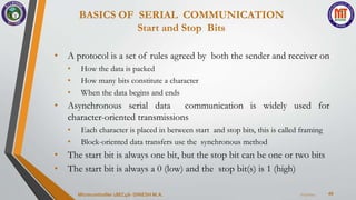 BASICS OF SERIAL COMMUNICATION
Start and Stop Bits
40
• A protocol is a set of rules agreed by both the sender and receiver on
• How the data is packed
• How many bits constitute a character
• When the data begins and ends
• Asynchronous serial data communication is widely used for
character-oriented transmissions
• Each character is placed in between start and stop bits, this is called framing
• Block-oriented data transfers use the synchronous method
• The start bit is always one bit, but the stop bit can be one or two bits
• The start bit is always a 0 (low) and the stop bit(s) is 1 (high)
7/23/2024
Microcontroller 18EC46- DINESH M.A.
 