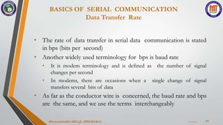 BASICS OF SERIAL COMMUNICATION
Data Transfer Rate
43
• The rate of data transfer in serial data communication is stated
in bps (bits per second)
• Another widely used terminology for bps is baud rate
• It is modem terminology and is defined as the number of signal
changes per second
• In modems, there are occasions when a single change of signal
transfers several bits of data
• As far as the conductor wire is concerned, the baud rate and bps
are the same, and we use the terms interchangeably
7/23/2024
Microcontroller 18EC46- DINESH M.A.
 