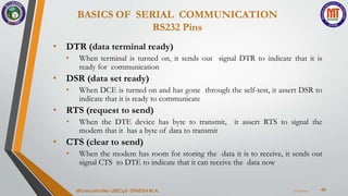 BASICS OF SERIAL COMMUNICATION
RS232 Pins
49
• DTR (data terminal ready)
• When terminal is turned on, it sends out signal DTR to indicate that it is
ready for communication
• DSR (data set ready)
• When DCE is turned on and has gone through the self-test, it assert DSR to
indicate that it is ready to communicate
• RTS (request to send)
• When the DTE device has byte to transmit, it assert RTS to signal the
modem that it has a byte of data to transmit
• CTS (clear to send)
• When the modem has room for storing the data it is to receive, it sends out
signal CTS to DTE to indicate that it can receive the data now
7/23/2024
Microcontroller 18EC46- DINESH M.A.
 