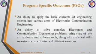 Program Specific Outcomes (PSOs)
•An ability to apply the basic concepts of engineering
science into various areas of Electronics Communication
Engineering.
•An ability to solve complex Electronics and
Communication Engineering problems, using state of the
art hardware and software tools, along with analytical skills
to arrive at cost effective and efficient solutions.
7/23/2024
Microcontroller 18EC46- DINESH M.A. 5
 