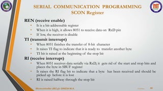SERIAL COMMUNICATION PROGRAMMING
SCON Register
60
REN (receive enable)
• It is a bit-addressable register
• When it is high, it allows 8051 to receive data on RxD pin
• If low, the receiver is disable
TI (transmit interrupt)
• When 8051 finishes the transfer of 8-bit character
• It raises TI flag to indicate that it is ready to transfer another byte
• TI bit is raised at the beginning of the stop bit
RI (receive interrupt)
• When 8051 receives data serially via RxD, it gets rid of the start and stop bits and
places the byte in SBUF register
• It raises the RI flag bit to indicate that a byte has been received and should be
picked up before it is lost
• RI is raised halfway through the stop bit
7/23/2024
Microcontroller 18EC46- DINESH M.A.
 