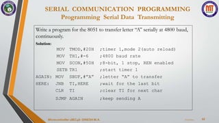 SERIAL COMMUNICATION PROGRAMMING
Programming Serial Data Transmitting
62
7/23/2024
Microcontroller 18EC46- DINESH M.A.
Write a program for the 8051 to transfer letter “A” serially at 4800 baud,
continuously.
Solution:
MOV TMOD,#20H ;timer 1,mode 2(auto reload)
MOV TH1,#-6 ;4800 baud rate
MOV SCON,#50H ;8-bit, 1 stop, REN enabled
SETB TR1 ;start timer 1
AGAIN: MOV SBUF,#”A” ;letter “A” to transfer
HERE: JNB TI,HERE ;wait for the last bit
CLR TI ;clear TI for next char
SJMP AGAIN ;keep sending A
 