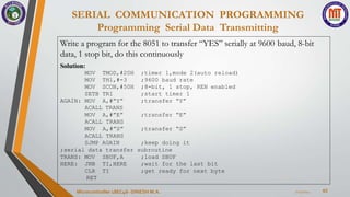 SERIAL COMMUNICATION PROGRAMMING
Programming Serial Data Transmitting
63
7/23/2024
Microcontroller 18EC46- DINESH M.A.
Write a program for the 8051 to transfer “YES” serially at 9600 baud, 8-bit
data, 1 stop bit, do this continuously
Solution:
MOV TMOD,#20H ;timer 1,mode 2(auto reload)
MOV TH1,#-3 ;9600 baud rate
MOV SCON,#50H ;8-bit, 1 stop, REN enabled
SETB TR1 ;start timer 1
;transfer “Y”
AGAIN: MOV A,#”Y”
ACALL TRANS
MOV A,#”E” ;transfer “E”
;transfer “S”
ACALL TRANS
MOV A,#”S”
ACALL TRANS
SJMP AGAIN ;keep doing it
;serial data transfer subroutine
TRANS: MOV
HERE:
;load SBUF
;wait for the last bit
;get ready for next byte
SBUF,A
JNB TI,HERE
CLR TI
RET
 