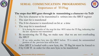 SERIAL COMMUNICATION PROGRAMMING
Importance of TI Flag
64
The steps that 8051 goes through in transmitting a character via TxD
1. The byte character to be transmitted is written into the SBUF register
2. The start bit is transferred
3. The 8-bit character is transferred on bit at a time
4. The stop bit is transferred
• It is during the transfer of the stop bit that 8051 raises the TI flag, indicating that
the last character was transmitted
5. By monitoring the TI flag, we make sure that we are not overloading
the SBUF
• If we write another byte into the SBUF before TI is raised, the untransmitted
portion of the previous byte will be lost
6. After SBUF is loaded with a new byte, the TI flag bit must be forced to
0 by CLR TI in order for this new byte to be transferred
7/23/2024
Microcontroller 18EC46- DINESH M.A.
 