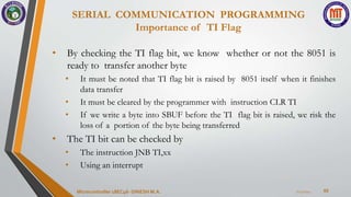 SERIAL COMMUNICATION PROGRAMMING
Importance of TI Flag
65
• By checking the TI flag bit, we know whether or not the 8051 is
ready to transfer another byte
• It must be noted that TI flag bit is raised by 8051 itself when it finishes
data transfer
• It must be cleared by the programmer with instruction CLR TI
• If we write a byte into SBUF before the TI flag bit is raised, we risk the
loss of a portion of the byte being transferred
• The TI bit can be checked by
• The instruction JNB TI,xx
• Using an interrupt
7/23/2024
Microcontroller 18EC46- DINESH M.A.
 