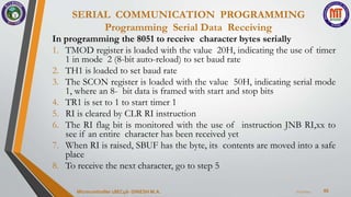 SERIAL COMMUNICATION PROGRAMMING
Programming Serial Data Receiving
66
In programming the 8051 to receive character bytes serially
1. TMOD register is loaded with the value 20H, indicating the use of timer
1 in mode 2 (8-bit auto-reload) to set baud rate
2. TH1 is loaded to set baud rate
3. The SCON register is loaded with the value 50H, indicating serial mode
1, where an 8- bit data is framed with start and stop bits
4. TR1 is set to 1 to start timer 1
5. RI is cleared by CLR RI instruction
6. The RI flag bit is monitored with the use of instruction JNB RI,xx to
see if an entire character has been received yet
7. When RI is raised, SBUF has the byte, its contents are moved into a safe
place
8. To receive the next character, go to step 5
7/23/2024
Microcontroller 18EC46- DINESH M.A.
 