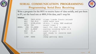 SERIAL COMMUNICATION PROGRAMMING
Programming Serial Data Receiving
67
7/23/2024
Microcontroller 18EC46- DINESH M.A.
Write a program for the 8051 to receive bytes of data serially, and put them
in P1, set the baud rate at 4800, 8-bit data, and 1 stop bit
Solution:
MOV TMOD,#20H ;timer 1,mode 2(auto reload)
MOV TH1,#-6 ;4800 baud rate
MOV SCON,#50H ;8-bit, 1 stop, REN enabled
SETB TR1 ;start timer 1
HERE: JNB RI,HERE ;wait for char to come in
MOV A,SBUF ;saving incoming byte in A
MOV P1,A ;send to port 1
CLR RI ;get ready to receive next
;byte
SJMP HERE ;keep getting data
 