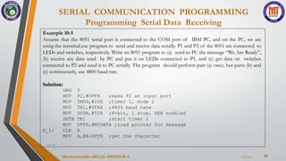 SERIAL COMMUNICATION PROGRAMMING
Programming Serial Data Receiving
68
7/23/2024
Microcontroller 18EC46- DINESH M.A.
Example 10-5
Assume that the 8051 serial port is connected to the COM port of IBM PC, and on the PC, we are
using the terminal.exe program to send and receive data serially. P1 and P2 of the 8051 are connected to
LEDs and switches, respectively. Write an 8051 program to (a) send to PC the message “We Are Ready”,
(b) receive any data send by PC and put it on LEDs connected to P1, and (c) get data on switches
connected to P2 and send it to PC serially. The program should perform part (a) once, but parts (b) and
(c) continuously, use 4800 baud rate.
Solution:
ORG
MOV
MOV
MOV
MOV
0
P2,#0FFH
TMOD,#20H
TH1,#0FAH
SCON,#50H
SETB TR1
;make P2 an input port
;timer 1, mode 2
;4800 baud rate
;8-bit, 1 stop, REN enabled
;start timer 1
H_1:
MOV DPTR,#MYDATA ;load pointer for message
CLR A
MOV A,@A+DPTR ;get the character
...
 