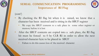 SERIAL COMMUNICATION PROGRAMMING
Importance of RI Flag
72
(cont’)
• By checking the RI flag bit when it is raised, we know that a
character has been received and is sitting in the SBUF register
• We copy the SBUF contents to a safe place in some other register or
memory before it is lost
• After the SBUF contents are copied into a safe place, the RI flag
bit must be forced to 0 by CLR RI in order to allow the next
received character byte to be placed in SBUF
• Failure to do this causes loss of the received character
7/23/2024
Microcontroller 18EC46- DINESH M.A.
 