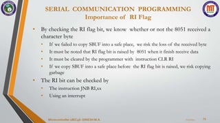 SERIAL COMMUNICATION PROGRAMMING
Importance of RI Flag
73
• By checking the RI flag bit, we know whether or not the 8051 received a
character byte
• If we failed to copy SBUF into a safe place, we risk the loss of the received byte
• It must be noted that RI flag bit is raised by 8051 when it finish receive data
• It must be cleared by the programmer with instruction CLR RI
• If we copy SBUF into a safe place before the RI flag bit is raised, we risk copying
garbage
• The RI bit can be checked by
• The instruction JNB RI,xx
• Using an interrupt
7/23/2024
Microcontroller 18EC46- DINESH M.A.
 