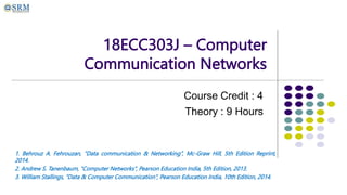 18ECC303J – Computer
Communication Networks
Course Credit : 4
Theory : 9 Hours
1. Behrouz A. Fehrouzan, “Data communication & Networking”, Mc-Graw Hill, 5th Edition Reprint,
2014.
2. Andrew S. Tanenbaum, “Computer Networks”, Pearson Education India, 5th Edition, 2013.
3. William Stallings, “Data & Computer Communication”, Pearson Education India, 10th Edition, 2014.
 