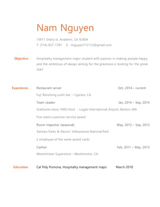 Nam Nguyen
10911 Endry st, Anaheim, CA 92804
T: (714) 837-1391 E: nnguyen113112@gmail.com
Objective Hospitality management major student with passion in making people happy
and the ambitious of always aiming for the greatness is looking for the great
start.
Experience Restaurant server Oct, 2014 – current
Fuji Revolving sushi bar – Cypress, CA
Team Leader Jan, 2014 – Sep, 2014
Starbucks store, HMS Host - Logan International Airport, Boston, MA
Five starts customer service award
Room inspector (seasonal) May, 2013 – Sep, 2013
Xantara Parks & Resort, Yellowstone National Park
2 employee of the week award cards
Cashier Feb, 2011 – May, 2013
Westminster Superstore – Westminster, CA
Education Cal Poly Pomona, Hospitality management major March 2018
 