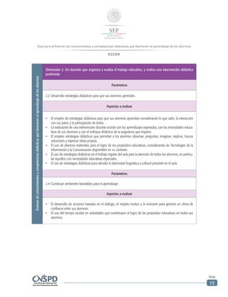Guía para el Examen de conocimientos y competencias didácticas que favorecen el aprendizaje de los alumnos
ECCDA
Guía
15
Examendeconocimientosycompetenciasdidácticasquefavorecenelaprendizajedelosalumnos
Dimensión 2. Un docente que organiza y evalúa el trabajo educativo, y realiza una intervención didáctica
pertinente.
Parámetros
2.2	Desarrolla estrategias didácticas para que sus alumnos aprendan.
Aspectos a evaluar
•	 El empleo de estrategias didácticas para que sus alumnos aprendan considerando lo que sabe, la interacción
con sus pares y la participación de todos.
•	 La realización de una intervención docente acorde con los aprendizajes esperados, con las necesidades educa-
tivas de sus alumnos y con el enfoque didáctico de la asignatura que imparte.
•	 El empleo estrategias didácticas que permitan a los alumnos observar, preguntar, imaginar, explicar, buscar
soluciones y expresar ideas propias.
•	 El uso de diversos materiales para el logro de los propósitos educativos, considerando las Tecnologías de la
Información y la Comunicación disponibles en su contexto.
•	 El uso de estrategias didácticas en el trabajo regular del aula para la atención de todos los alumnos, en particu-
lar aquellos con necesidades educativas especiales.
•	 El uso de estrategias didácticas para atender la diversidad lingüística y cultural presente en el aula.
Parámetros
2.4	Construye ambientes favorables para el aprendizaje.
Aspectos a evaluar
•	 El desarrollo de acciones basadas en el diálogo, el respeto mutuo y la inclusión para generar un clima de
confianza entre sus alumnos.
•	 El uso del tiempo escolar en actividades que contribuyen al logro de los propósitos educativos en todos sus
alumnos.
 