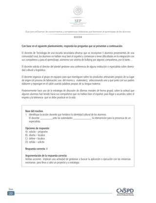 Guía para el Examen de conocimientos y competencias didácticas que favorecen el aprendizaje de los alumnos
ECCDA
Guía
22
Con base en el siguiente planteamiento, responda las preguntas que se presentan a continuación.
El docente de Tecnología de una escuela secundaria observa que se incorporan 3 alumnos provenientes de una
comunidad rural, los alumnos no hablan muy bien el español y comienzan a tener dificultades en la integración con
sus compañeros y para el aprendizaje; asimismo son víctima de bullying por algunos compañeros, por lo tanto…
El docente solicita al director del plantel gestione una conferencia de alguna institución o especialista sobre diversi-
dad cultural y lingüística.
El docente organiza al grupo en equipos para que investiguen sobre los productos artesanales propios de su lugar
de origen (el proceso de fabricación, uso del mismo y materiales), seleccionando uno y que junto con sus padres
elaboren y expongan en el salón usando palabras propias de su lengua materna.
Posteriormente hace uso de la estrategia de discusión de dilemas morales de forma grupal, sobre la actitud que
algunos alumnos han tenido hacia sus compañeros que no hablan bien el español, para llegar a acuerdos sobre el
respeto y la tolerancia que se debe practicar en la vida.
Base del reactivo.
1.	 Identifique la acción docente que fortalece la identidad cultural de los alumnos.
El docente _________ante las autoridades _____________ la intervención para la presencia de un
especialista.
Opciones de respuesta:
A)	 solicita – programe
B)	 diseña – localice
C)	 define – localice
D)	 señala – solicite
Respuesta correcta: A
Argumentación de la respuesta correcta:
Ambas acciones implican una actividad de gestionar o buscar la aplicación o ejecución con las instancias
necesarias para lleva a cabo un proyecto y o estrategia.
 