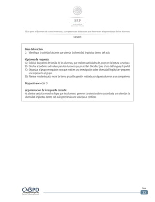 Guía para el Examen de conocimientos y competencias didácticas que favorecen el aprendizaje de los alumnos
ECCDA
Guía
23
Base del reactivo.
2.	 Identifique la actividad docente que atiende la diversidad lingüística dentro del aula.
Opciones de respuesta:
A)	 Solicitar los padres de familia de los alumnos, que realicen actividades de apoyo en la lectura y escritura
B)	 Diseñar actividades extra clase para los alumnos que presentan dificultad para el uso del lenguaje Español
C)	 Organizar al grupo en equipos para que realicen una investigación sobre diversidad lingüística y preparen
una exposición al grupo
D)	 Plantear mediante juicio moral de forma grupal la agresión realizada por algunos alumnos a sus compañeros
Respuesta correcta: D
Argumentación de la respuesta correcta:
Al plantear un juicio moral se logra que los alumnos generen conciencia sobre su conducta y se atiendan la
diversidad lingüística dentro del aula generando una solución al conflicto.
 