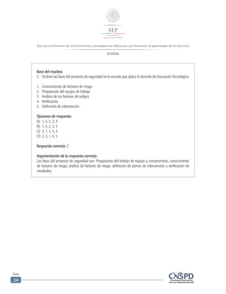 Guía para el Examen de conocimientos y competencias didácticas que favorecen el aprendizaje de los alumnos
ECCDA
Guía
24
Base del reactivo.
3.	 Ordene las fases del proyecto de seguridad en la escuela que aplica el docente de Educación Tecnológica.
1.	 Conocimiento de factores de riesgo
2.	 Preparación del equipo de trabajo
3.	 Análisis de los factores de peligro
4.	Verificación
5.	 Definición de intervención
Opciones de respuesta:
A)	 1, 3, 5, 2, 4
B)	 1, 4, 2, 3, 5
C)	 2, 1, 3, 5, 4
D)	 2, 3, 1, 4, 5
Respuesta correcta: C
Argumentación de la respuesta correcta:
Las fases del proyecto de seguridad son: Preparación del trabajo de equipo y compromisos, conocimiento
de factores de riesgo, análisis de factores de riesgo, definición de planes de intervención y verificación de
resultados.
 