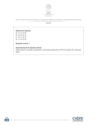 Guía para el Examen de conocimientos y competencias didácticas que favorecen el aprendizaje de los alumnos
ECCDA
Guía
26
Opciones de respuesta:
A)	 1a, 2c, 3d, 4b
B)	 1b, 2a, 3d, 4c
C)	 1b, 2c, 3d, 4a
D)	 1c, 2a, 3d, 4b
Respuesta correcta: B
Argumentación de la respuesta correcta:
Porque todos los conceptos corresponden a la descripción planteada en el Plan de Estudios 2011, Educación
Básica.
 