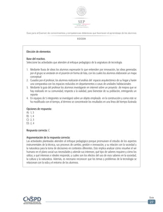 Guía para el Examen de conocimientos y competencias didácticas que favorecen el aprendizaje de los alumnos
ECCDA
Guía
27
Elección de elementos
Base del reactivo.
Seleccione las actividades que atienden al enfoque pedagógico de la asignatura de tecnología.
1.	 Mediante lluvia de ideas los alumnos expresarán lo que entienden por innovación, las ideas generadas
por el grupo se anotarán en el pizarrón en forma de lista, con los cuales los alumnos elaborarán un mapa
conceptual
2.	 Guiados por el profesor, los alumnos realizarán el análisis del espacio arquitectónico de su hogar y harán
una comparativa con los espacios reducidos en departamentos o casas de unidades habitacionales
3.	 Mediante la guía del profesor los alumnos investigarán en internet sobre un proyecto de mejora que se
hay realizado en su comunidad, respecto a la vialidad, para bienestar de su población, entregando un
reporte
4.	 En equipos de 5 integrantes se investigará sobre un objeto empleado en la construcción y como este se
ha modificado con el tiempo, al término se concentrarán los resultados en una línea del tiempo ilustrada
Opciones de respuesta:
A)	 1, 3
B)	 1, 4
C)	 2, 3
D)	 2, 4
Respuesta correcta: C
Argumentación de la respuesta correcta:
Las actividades planteadas atienden al enfoque pedagógico porque promueven el estudio de los aspectos
instrumentales de la técnica, sus procesos de cambio, gestión e innovación, y su relación con la sociedad y
la naturaleza para la toma de decisiones en contextos diferentes. Esto implica analizar cómo resuelve el ser
humano en el plano social sus necesidades y atiende sus intereses; qué tipo de saberes requiere y cómo los
utiliza; a qué intereses e ideales responde, y cuáles son los efectos del uso de esos saberes en la sociedad,
la cultura y la naturaleza. Además, es necesario reconocer que los temas y problemas de la tecnología se
relacionan con la vida y el entorno de los alumnos.
 