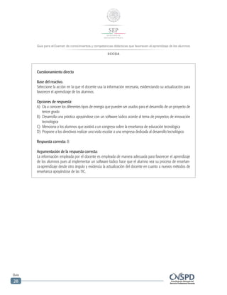 Guía para el Examen de conocimientos y competencias didácticas que favorecen el aprendizaje de los alumnos
ECCDA
Guía
28
Cuestionamiento directo
Base del reactivo.
Seleccione la acción en la que el docente usa la información necesaria, evidenciando su actualización para
favorecer el aprendizaje de los alumnos.
Opciones de respuesta:
A)	 Da a conocer los diferentes tipos de energía que pueden ser usados para el desarrollo de un proyecto de
tercer grado
B)	 Desarrolla una práctica apoyándose con un software lúdico acorde al tema de proyectos de innovación
tecnológica
C)	 Menciona a los alumnos que asistirá a un congreso sobre la enseñanza de educación tecnológica
D)	 Propone a los directivos realizar una visita escolar a una empresa dedicada al desarrollo tecnológico
Respuesta correcta: B
Argumentación de la respuesta correcta:
La información empleada por el docente es empleada de manera adecuada para favorecer el aprendizaje
de los alumnos pues al implementar un software lúdico hace que el alumno vea su proceso de enseñan-
za-aprendizaje desde otro ángulo y evidencia la actualización del docente en cuanto a nuevos métodos de
enseñanza apoyándose de las TIC.
 